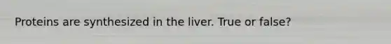 Proteins are synthesized in the liver. True or false?