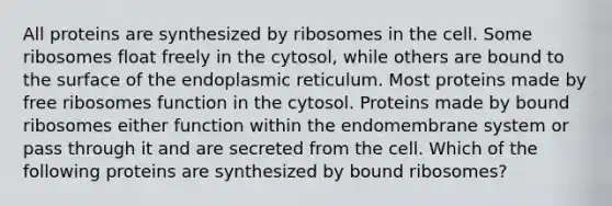 All proteins are synthesized by ribosomes in the cell. Some ribosomes float freely in the cytosol, while others are bound to the surface of the endoplasmic reticulum. Most proteins made by free ribosomes function in the cytosol. Proteins made by bound ribosomes either function within the endomembrane system or pass through it and are secreted from the cell. Which of the following proteins are synthesized by bound ribosomes?