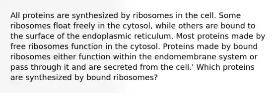 All proteins are synthesized by ribosomes in the cell. Some ribosomes float freely in the cytosol, while others are bound to the surface of the endoplasmic reticulum. Most proteins made by free ribosomes function in the cytosol. Proteins made by bound ribosomes either function within the endomembrane system or pass through it and are secreted from the cell.' Which proteins are synthesized by bound ribosomes?