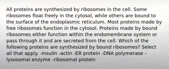 All proteins are synthesized by ribosomes in the cell. Some ribosomes float freely in the cytosol, while others are bound to the surface of the endoplasmic reticulum. Most proteins made by free ribosomes function in the cytosol. Proteins made by bound ribosomes either function within the endomembrane system or pass through it and are secreted from the cell. Which of the following proteins are synthesized by bound ribosomes? Select all that apply. -insulin -actin -ER protein -DNA polymerase -lysosomal enzyme -ribosomal protein