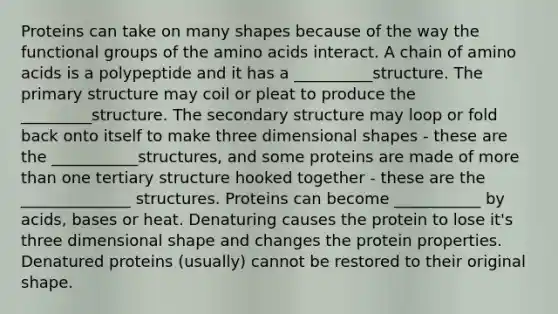 Proteins can take on many shapes because of the way the functional groups of the amino acids interact. A chain of amino acids is a polypeptide and it has a __________structure. The primary structure may coil or pleat to produce the _________structure. The secondary structure may loop or fold back onto itself to make three dimensional shapes - these are the ___________structures, and some proteins are made of more than one tertiary structure hooked together - these are the ______________ structures. Proteins can become ___________ by acids, bases or heat. Denaturing causes the protein to lose it's three dimensional shape and changes the protein properties. Denatured proteins (usually) cannot be restored to their original shape.