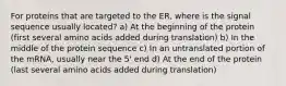 For proteins that are targeted to the ER, where is the signal sequence usually located? a) At the beginning of the protein (first several amino acids added during translation) b) In the middle of the protein sequence c) In an untranslated portion of the mRNA, usually near the 5' end d) At the end of the protein (last several amino acids added during translation)