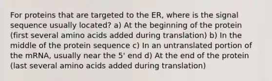 For proteins that are targeted to the ER, where is the signal sequence usually located? a) At the beginning of the protein (first several <a href='https://www.questionai.com/knowledge/k9gb720LCl-amino-acids' class='anchor-knowledge'>amino acids</a> added during translation) b) In the middle of the protein sequence c) In an untranslated portion of the mRNA, usually near the 5' end d) At the end of the protein (last several amino acids added during translation)