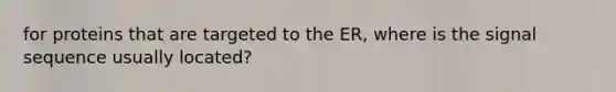 for proteins that are targeted to the ER, where is the signal sequence usually located?