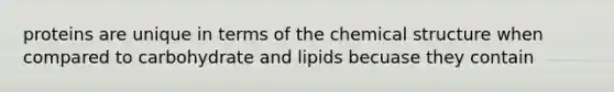 proteins are unique in terms of the chemical structure when compared to carbohydrate and lipids becuase they contain