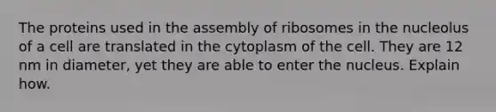 The proteins used in the assembly of ribosomes in the nucleolus of a cell are translated in the cytoplasm of the cell. They are 12 nm in diameter, yet they are able to enter the nucleus. Explain how.