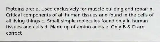 Proteins are: a. Used exclusively for muscle building and repair b. Critical components of all human tissues and found in the cells of all living things c. Small simple molecules found only in human tissues and cells d. Made up of amino acids e. Only B & D are correct