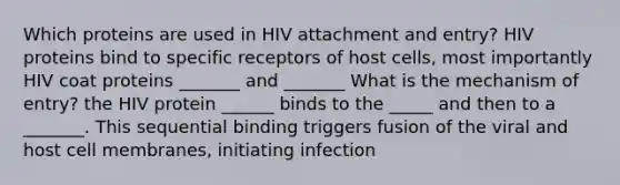 Which proteins are used in HIV attachment and entry? HIV proteins bind to specific receptors of host cells, most importantly HIV coat proteins _______ and _______ What is the mechanism of entry? the HIV protein ______ binds to the _____ and then to a _______. This sequential binding triggers fusion of the viral and host cell membranes, initiating infection