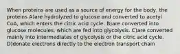 When proteins are used as a source of energy for the body, the proteins A)are hydrolyzed to glucose and converted to acetyl CoA, which enters the citric acid cycle. B)are converted into glucose molecules, which are fed into glycolysis. C)are converted mainly into intermediates of glycolysis or the citric acid cycle. D)donate electrons directly to the electron transport chain