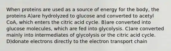 When proteins are used as a source of energy for the body, the proteins A)are hydrolyzed to glucose and converted to acetyl CoA, which enters the citric acid cycle. B)are converted into glucose molecules, which are fed into glycolysis. C)are converted mainly into intermediates of glycolysis or the citric acid cycle. D)donate electrons directly to <a href='https://www.questionai.com/knowledge/k57oGBr0HP-the-electron-transport-chain' class='anchor-knowledge'>the electron transport chain</a>