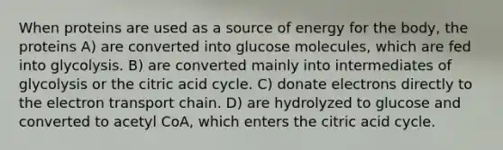 When proteins are used as a source of energy for the body, the proteins A) are converted into glucose molecules, which are fed into glycolysis. B) are converted mainly into intermediates of glycolysis or the citric acid cycle. C) donate electrons directly to the electron transport chain. D) are hydrolyzed to glucose and converted to acetyl CoA, which enters the citric acid cycle.