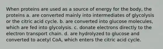 When proteins are used as a source of energy for the body, the proteins a. are converted mainly into intermediates of glycolysis or the citric acid cycle. b. are converted into glucose molecules, which are fed into glycolysis. c. donate electrons directly to <a href='https://www.questionai.com/knowledge/k57oGBr0HP-the-electron-transport-chain' class='anchor-knowledge'>the electron transport chain</a>. d. are hydrolyzed to glucose and converted to acetyl CoA, which enters the citric acid cycle.