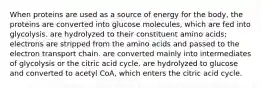 When proteins are used as a source of energy for the body, the proteins are converted into glucose molecules, which are fed into glycolysis. are hydrolyzed to their constituent amino acids; electrons are stripped from the amino acids and passed to the electron transport chain. are converted mainly into intermediates of glycolysis or the citric acid cycle. are hydrolyzed to glucose and converted to acetyl CoA, which enters the citric acid cycle.