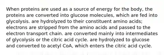 When proteins are used as a source of energy for the body, the proteins are converted into glucose molecules, which are fed into glycolysis. are hydrolyzed to their constituent amino acids; electrons are stripped from the amino acids and passed to the electron transport chain. are converted mainly into intermediates of glycolysis or the citric acid cycle. are hydrolyzed to glucose and converted to acetyl CoA, which enters the citric acid cycle.