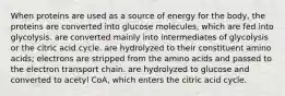 When proteins are used as a source of energy for the body, the proteins are converted into glucose molecules, which are fed into glycolysis. are converted mainly into intermediates of glycolysis or the citric acid cycle. are hydrolyzed to their constituent amino acids; electrons are stripped from the amino acids and passed to the electron transport chain. are hydrolyzed to glucose and converted to acetyl CoA, which enters the citric acid cycle.