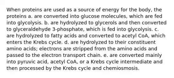 When proteins are used as a source of energy for the body, the proteins a. are converted into glucose molecules, which are fed into glycolysis. b. are hydrolyzed to glycerols and then converted to glyceraldehyde 3-phosphate, which is fed into glycolysis. c. are hydrolyzed to fatty acids and converted to acetyl CoA, which enters the <a href='https://www.questionai.com/knowledge/kqfW58SNl2-krebs-cycle' class='anchor-knowledge'>krebs cycle</a>. d. are hydrolyzed to their constituent <a href='https://www.questionai.com/knowledge/k9gb720LCl-amino-acids' class='anchor-knowledge'>amino acids</a>; electrons are stripped from the amino acids and passed to <a href='https://www.questionai.com/knowledge/k57oGBr0HP-the-electron-transport-chain' class='anchor-knowledge'>the electron transport chain</a>. e. are converted mainly into pyruvic acid, acetyl CoA, or a Krebs cycle intermediate and then processed by the Krebs cycle and chemiosmosis.