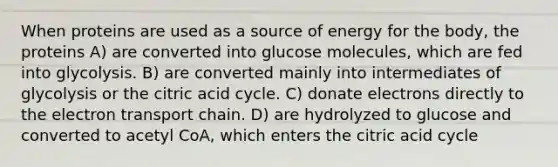 When proteins are used as a source of energy for the body, the proteins A) are converted into glucose molecules, which are fed into glycolysis. B) are converted mainly into intermediates of glycolysis or the citric acid cycle. C) donate electrons directly to the electron transport chain. D) are hydrolyzed to glucose and converted to acetyl CoA, which enters the citric acid cycle