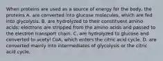 When proteins are used as a source of energy for the body, the proteins A. are converted into glucose molecules, which are fed into glycolysis. B. are hydrolyzed to their constituent amino acids; electrons are stripped from the amino acids and passed to the electron transport chain. C. are hydrolyzed to glucose and converted to acetyl CoA, which enters the citric acid cycle. D. are converted mainly into intermediates of glycolysis or the citric acid cycle.