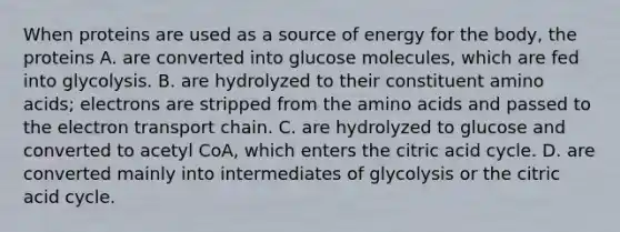 When proteins are used as a source of energy for the body, the proteins A. are converted into glucose molecules, which are fed into glycolysis. B. are hydrolyzed to their constituent <a href='https://www.questionai.com/knowledge/k9gb720LCl-amino-acids' class='anchor-knowledge'>amino acids</a>; electrons are stripped from the amino acids and passed to <a href='https://www.questionai.com/knowledge/k57oGBr0HP-the-electron-transport-chain' class='anchor-knowledge'>the electron transport chain</a>. C. are hydrolyzed to glucose and converted to acetyl CoA, which enters the citric acid cycle. D. are converted mainly into intermediates of glycolysis or the citric acid cycle.