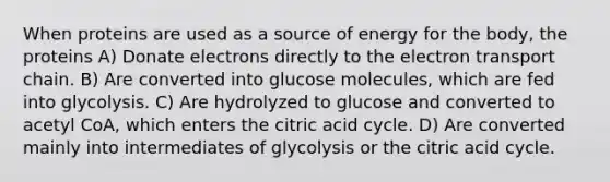 When proteins are used as a source of energy for the body, the proteins A) Donate electrons directly to the electron transport chain. B) Are converted into glucose molecules, which are fed into glycolysis. C) Are hydrolyzed to glucose and converted to acetyl CoA, which enters the citric acid cycle. D) Are converted mainly into intermediates of glycolysis or the citric acid cycle.