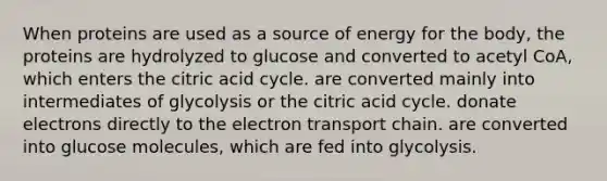 When proteins are used as a source of energy for the body, the proteins are hydrolyzed to glucose and converted to acetyl CoA, which enters the citric acid cycle. are converted mainly into intermediates of glycolysis or the citric acid cycle. donate electrons directly to the electron transport chain. are converted into glucose molecules, which are fed into glycolysis.