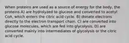 When proteins are used as a source of energy for the body, the proteins A) are hydrolyzed to glucose and converted to acetyl CoA, which enters the citric acid cycle. B) donate electrons directly to the electron transport chain. C) are converted into glucose molecules, which are fed into glycolysis. D) are converted mainly into intermediates of glycolysis or the citric acid cycle.