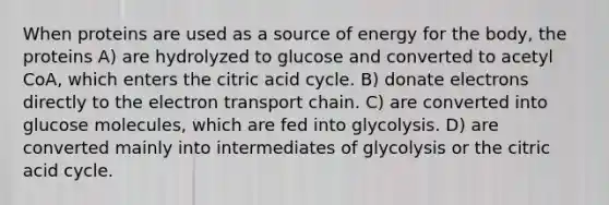 When proteins are used as a source of energy for the body, the proteins A) are hydrolyzed to glucose and converted to acetyl CoA, which enters the citric acid cycle. B) donate electrons directly to the electron transport chain. C) are converted into glucose molecules, which are fed into glycolysis. D) are converted mainly into intermediates of glycolysis or the citric acid cycle.