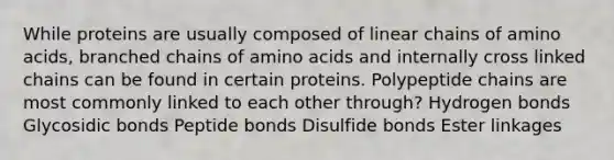 While proteins are usually composed of linear chains of amino acids, branched chains of amino acids and internally cross linked chains can be found in certain proteins. Polypeptide chains are most commonly linked to each other through? Hydrogen bonds Glycosidic bonds Peptide bonds Disulfide bonds Ester linkages