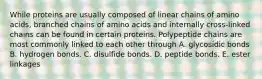 While proteins are usually composed of linear chains of amino acids, branched chains of amino acids and internally cross-linked chains can be found in certain proteins. Polypeptide chains are most commonly linked to each other through A. glycosidic bonds B. hydrogen bonds. C. disulfide bonds. D. peptide bonds. E. ester linkages