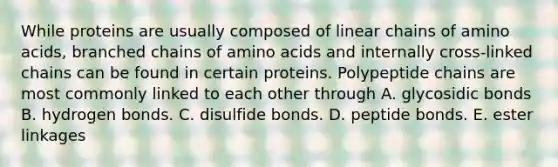 While proteins are usually composed of linear chains of amino acids, branched chains of amino acids and internally cross-linked chains can be found in certain proteins. Polypeptide chains are most commonly linked to each other through A. glycosidic bonds B. hydrogen bonds. C. disulfide bonds. D. peptide bonds. E. ester linkages