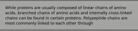 While proteins are usually composed of linear chains of amino acids, branched chains of amino acids and internally cross-linked chains can be found in certain proteins. Polypeptide chains are most commonly linked to each other through