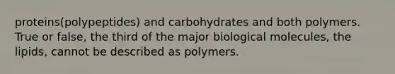 proteins(polypeptides) and carbohydrates and both polymers. True or false, the third of the major biological molecules, the lipids, cannot be described as polymers.