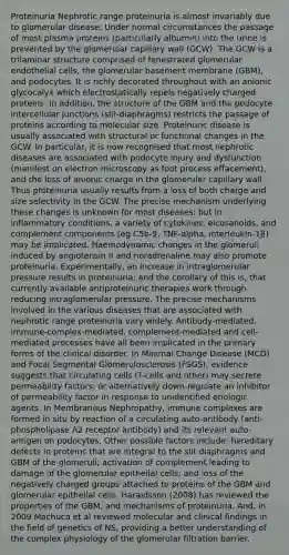 Proteinuria Nephrotic range proteinuria is almost invariably due to glomerular disease. Under normal circumstances the passage of most plasma proteins (particularly albumin) into the urine is prevented by the glomerular capillary wall (GCW). The GCW is a trilaminar structure comprised of fenestrated glomerular endothelial cells, the glomerular basement membrane (GBM), and podocytes. It is richly decorated throughout with an anionic glycocalyx which electrostatically repels negatively charged proteins. In addition, the structure of the GBM and the podocyte intercellular junctions (slit-diaphragms) restricts the passage of proteins according to molecular size. Proteinuric disease is usually associated with structural or functional changes in the GCW. In particular, it is now recognised that most nephrotic diseases are associated with podocyte injury and dysfunction (manifest on electron microscopy as foot process effacement), and the loss of anionic charge in the glomerular capillary wall. Thus proteinuria usually results from a loss of both charge and size selectivity in the GCW. The precise mechanism underlying these changes is unknown for most diseases; but in inflammatory conditions, a variety of cytokines, eicosanoids, and complement components (eg C5b-9, TNF-alpha, interleukin-1β) may be implicated. Haemodynamic changes in the glomeruli induced by angiotensin II and noradrenaline may also promote proteinuria. Experimentally, an increase in intraglomerular pressure results in proteinuria; and the corollary of this is, that currently available antiproteinuric therapies work through reducing intraglomerular pressure. The precise mechanisms involved in the various diseases that are associated with nephrotic range proteinuria vary widely. Antibody-mediated, immune-complex-mediated, complement-mediated and cell-mediated processes have all been implicated in the primary forms of the clinical disorder. In Minimal Change Disease (MCD) and Focal Segmental Glomerulosclerosis (FSGS), evidence suggests that circulating cells (T-cells and other) may secrete permeability factors; or alternatively down-regulate an inhibitor of permeability factor in response to unidentified etiologic agents. In Membranous Nephropathy, immune complexes are formed in situ by reaction of a circulating auto-antibody (anti-phospholipase A2 receptor antibody) and its relevant auto-antigen on podocytes. Other possible factors include: hereditary defects in proteins that are integral to the slit diaphragms and GBM of the glomeruli; activation of complement leading to damage of the glomerular epithelial cells; and loss of the negatively charged groups attached to proteins of the GBM and glomerular epithelial cells. Haraldsson (2008) has reviewed the properties of the GBM, and mechanisms of proteinuria. And, in 2009 Machuca et al reviewed molecular and clinical findings in the field of genetics of NS, providing a better understanding of the complex physiology of the glomerular filtration barrier.