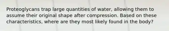 Proteoglycans trap large quantities of water, allowing them to assume their original shape after compression. Based on these characteristics, where are they most likely found in the body?