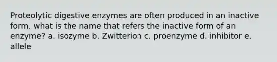 Proteolytic digestive enzymes are often produced in an inactive form. what is the name that refers the inactive form of an enzyme? a. isozyme b. Zwitterion c. proenzyme d. inhibitor e. allele