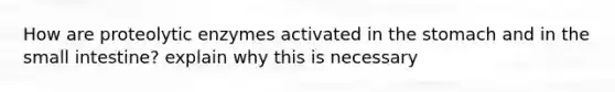 How are proteolytic enzymes activated in <a href='https://www.questionai.com/knowledge/kLccSGjkt8-the-stomach' class='anchor-knowledge'>the stomach</a> and in <a href='https://www.questionai.com/knowledge/kt623fh5xn-the-small-intestine' class='anchor-knowledge'>the small intestine</a>? explain why this is necessary