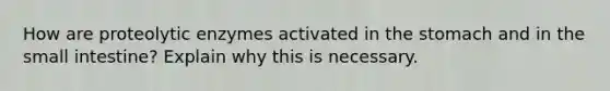 How are proteolytic enzymes activated in the stomach and in the small intestine? Explain why this is necessary.