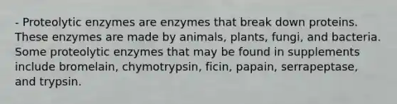 - Proteolytic enzymes are enzymes that break down proteins. These enzymes are made by animals, plants, fungi, and bacteria. Some proteolytic enzymes that may be found in supplements include bromelain, chymotrypsin, ficin, papain, serrapeptase, and trypsin.