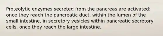 Proteolytic enzymes secreted from the pancreas are activated: once they reach the pancreatic duct. within the lumen of the small intestine. in secretory vesicles within pancreatic secretory cells. once they reach the large intestine.