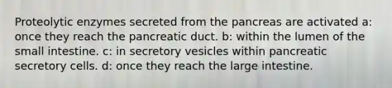 Proteolytic enzymes secreted from the pancreas are activated a: once they reach the pancreatic duct. b: within the lumen of the small intestine. c: in secretory vesicles within pancreatic secretory cells. d: once they reach the large intestine.