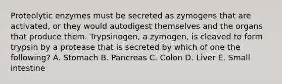 Proteolytic enzymes must be secreted as zymogens that are activated, or they would autodigest themselves and the organs that produce them. Trypsinogen, a zymogen, is cleaved to form trypsin by a protease that is secreted by which of one the following? A. Stomach B. Pancreas C. Colon D. Liver E. Small intestine