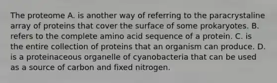 The proteome A. is another way of referring to the paracrystaline array of proteins that cover the surface of some prokaryotes. B. refers to the complete amino acid sequence of a protein. C. is the entire collection of proteins that an organism can produce. D. is a proteinaceous organelle of cyanobacteria that can be used as a source of carbon and fixed nitrogen.