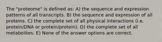 The "proteome" is defined as: A) the sequence and expression patterns of all transcripts. B) the sequence and expression of all proteins. C) the complete set of all physical interactions (i.e. protein/DNA or protein/protein). D) the complete set of all metabolites. E) None of the answer options are correct.