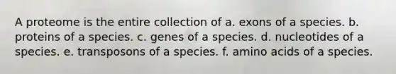 A proteome is the entire collection of a. exons of a species. b. proteins of a species. c. genes of a species. d. nucleotides of a species. e. transposons of a species. f. <a href='https://www.questionai.com/knowledge/k9gb720LCl-amino-acids' class='anchor-knowledge'>amino acids</a> of a species.