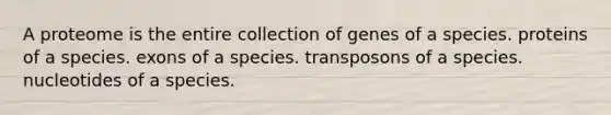 A proteome is the entire collection of genes of a species. proteins of a species. exons of a species. transposons of a species. nucleotides of a species.