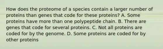 How does the proteome of a species contain a larger number of proteins than genes that code for these proteins? A. Some proteins have <a href='https://www.questionai.com/knowledge/keWHlEPx42-more-than' class='anchor-knowledge'>more than</a> one polypeptide chain. B. There are genes that code for several proteins. C. Not all proteins are coded for by the genome. D. Some proteins are coded for by other proteins