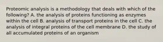 Proteomic analysis is a methodology that deals with which of the following? A. the analysis of proteins functioning as enzymes within the cell B. analysis of transport proteins in the cell C. the analysis of integral proteins of the cell membrane ​​D. the study of all accumulated proteins of an organism