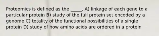 Proteomics is defined as the _____. A) linkage of each gene to a particular protein B) study of the full protein set encoded by a genome C) totality of the functional possibilities of a single protein D) study of how <a href='https://www.questionai.com/knowledge/k9gb720LCl-amino-acids' class='anchor-knowledge'>amino acids</a> are ordered in a protein