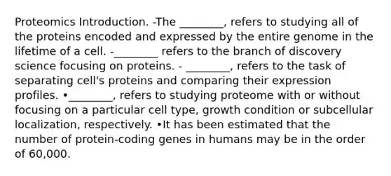 Proteomics Introduction. -The ________, refers to studying all of the proteins encoded and expressed by the entire genome in the lifetime of a cell. -________ refers to the branch of discovery science focusing on proteins. - ________, refers to the task of separating cell's proteins and comparing their expression profiles. •________, refers to studying proteome with or without focusing on a particular cell type, growth condition or subcellular localization, respectively. •It has been estimated that the number of protein-coding genes in humans may be in the order of 60,000.