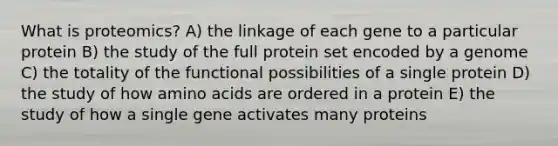 What is proteomics? A) the linkage of each gene to a particular protein B) the study of the full protein set encoded by a genome C) the totality of the functional possibilities of a single protein D) the study of how amino acids are ordered in a protein E) the study of how a single gene activates many proteins